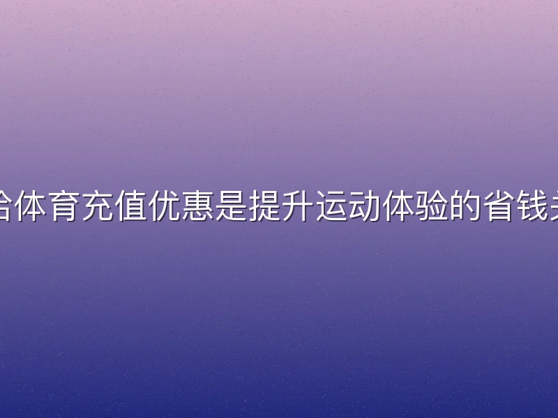 哈哈体育充值优惠是提升运动体验的省钱关键